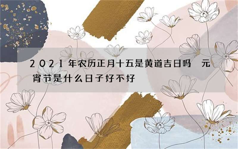 2021年农历正月十五是黄道吉日吗 元宵节是什么日子好不好